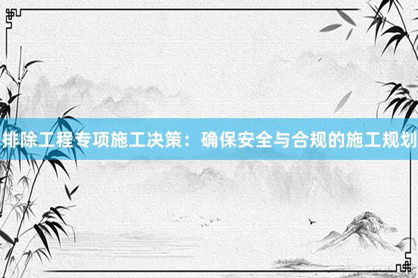 排除工程专项施工决策：确保安全与合规的施工规划