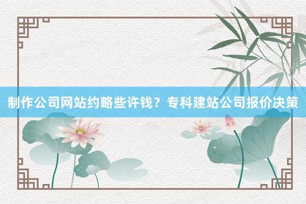 制作公司网站约略些许钱？专科建站公司报价决策