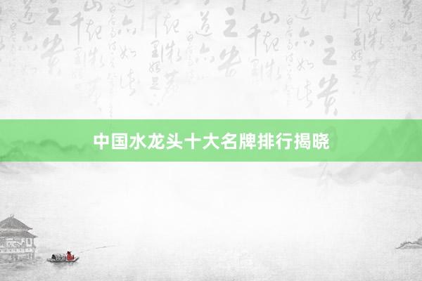 中国水龙头十大名牌排行揭晓
